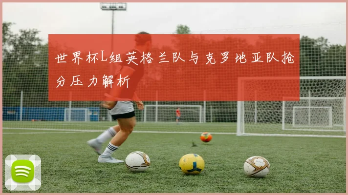 世界杯L组英格兰队与克罗地亚队抢分压力解析
