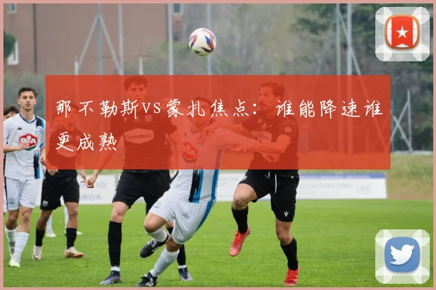 那不勒斯vs蒙扎焦点：谁能降速谁更成熟