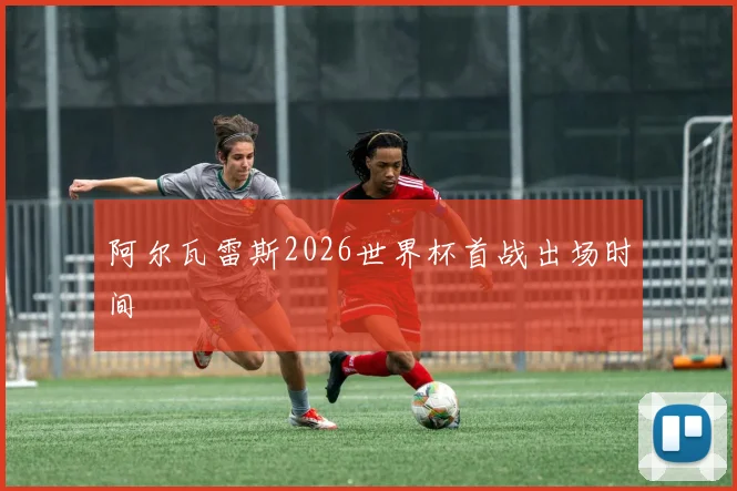 阿尔瓦雷斯2026世界杯首战出场时间
