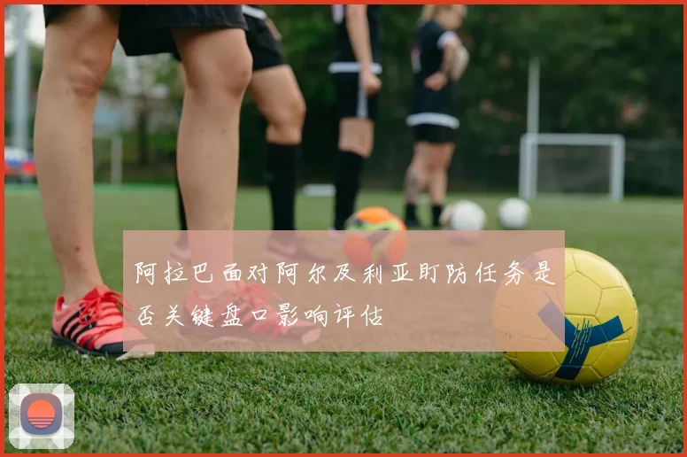 阿拉巴面对阿尔及利亚盯防任务是否关键盘口影响评估