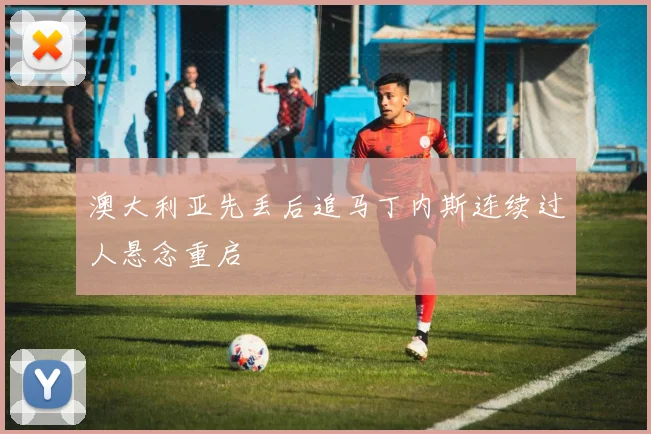 澳大利亚先丢后追马丁内斯连续过人悬念重启